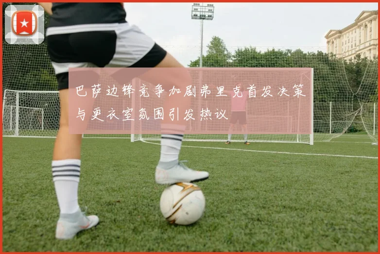 巴萨边锋竞争加剧弗里克首发决策与更衣室氛围引发热议