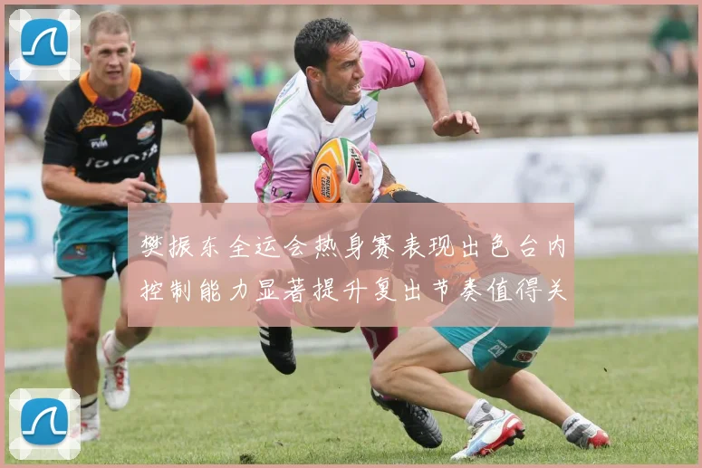 樊振东全运会热身赛表现出色台内控制能力显著提升复出节奏值得关注