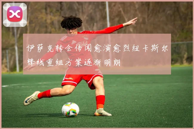伊萨克转会传闻愈演愈烈纽卡斯尔锋线重组方案逐渐明朗