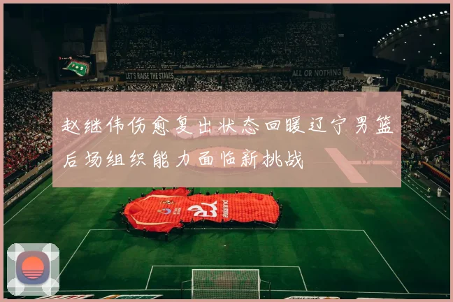 赵继伟伤愈复出状态回暖辽宁男篮后场组织能力面临新挑战
