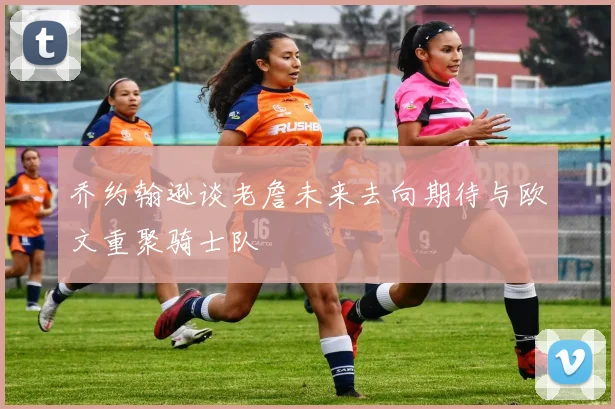 乔约翰逊谈老詹未来去向期待与欧文重聚骑士队