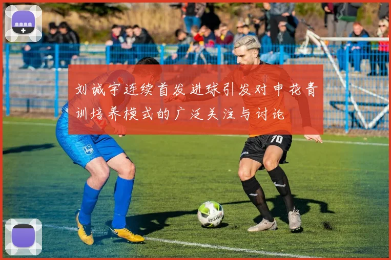 刘诚宇连续首发进球引发对申花青训培养模式的广泛关注与讨论