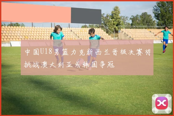 中国U18男篮力克新西兰晋级决赛将挑战澳大利亚或韩国争冠